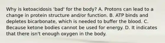 Why is ketoacidosis 'bad' for the body? A. Protons can lead to a change in protein structure and/or function. B. ATP binds and depletes bicarbonate, which is needed to buffer the blood. C. Because ketone bodies cannot be used for energy. D. It indicates that there isn't enough oxygen in the body.