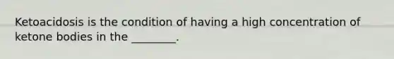 Ketoacidosis is the condition of having a high concentration of ketone bodies in the ________.
