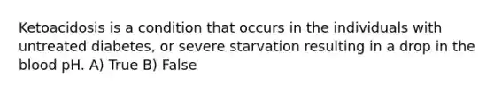 Ketoacidosis is a condition that occurs in the individuals with untreated diabetes, or severe starvation resulting in a drop in the blood pH. A) True B) False