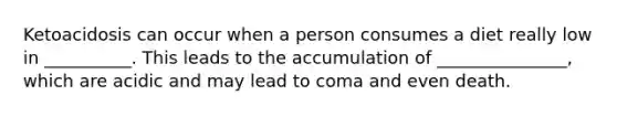 Ketoacidosis can occur when a person consumes a diet really low in __________. This leads to the accumulation of _______________, which are acidic and may lead to coma and even death.