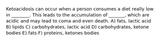 Ketoacidosis can occur when a person consumes a diet really low in ________. This leads to the accumulation of _______, which are acidic and may lead to coma and even death. A) fats, lactic acid B) lipids C) carbohydrates, lactic acid D) carbohydrates, ketone bodies E) fats F) proteins, ketones bodies