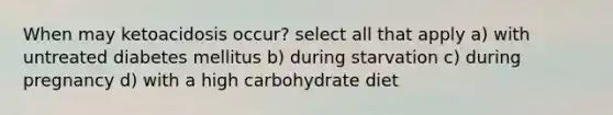 When may ketoacidosis occur? select all that apply a) with untreated diabetes mellitus b) during starvation c) during pregnancy d) with a high carbohydrate diet