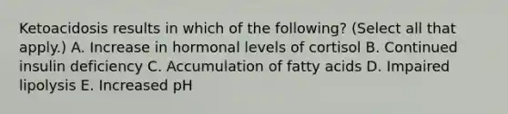 Ketoacidosis results in which of the following? (Select all that apply.) A. Increase in hormonal levels of cortisol B. Continued insulin deficiency C. Accumulation of fatty acids D. Impaired lipolysis E. Increased pH