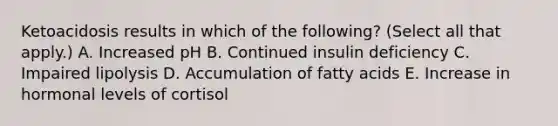 Ketoacidosis results in which of the following? (Select all that apply.) A. Increased pH B. Continued insulin deficiency C. Impaired lipolysis D. Accumulation of fatty acids E. Increase in hormonal levels of cortisol