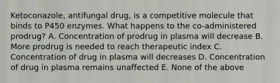 Ketoconazole, antifungal drug, is a competitive molecule that binds to P450 enzymes. What happens to the co-administered prodrug? A. Concentration of prodrug in plasma will decrease B. More prodrug is needed to reach therapeutic index C. Concentration of drug in plasma will decreases D. Concentration of drug in plasma remains unaffected E. None of the above