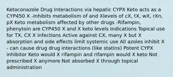 Ketoconazole Drug Interactions via hepatic CYPX Keto acts as a CYP450 X -Inhibits metabolism of and Xlevels of cX, tX, wX, rXn, pX Keto metabolism affected by other drugs -Rifampin, phenytoin are CYP450 X and X keto levels Indications Topical use for TX, CX X infections Active against CX, many X but X absorption and side effects limit systemic use All azoles inhibit X - can cause drug drug interactions (like statins) Potent CYPX inhibitor Keto would X rifampin and rifampin would X keto Not prescribed X anymore Not absorbed X through topical administration