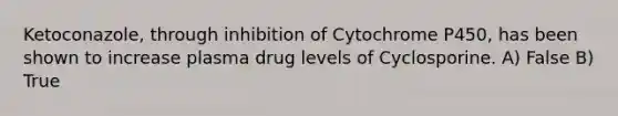 Ketoconazole, through inhibition of Cytochrome P450, has been shown to increase plasma drug levels of Cyclosporine. A) False B) True