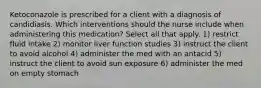 Ketoconazole is prescribed for a client with a diagnosis of candidiasis. Which interventions should the nurse include when administering this medication? Select all that apply. 1) restrict fluid intake 2) monitor liver function studies 3) instruct the client to avoid alcohol 4) administer the med with an antacid 5) instruct the client to avoid sun exposure 6) administer the med on empty stomach