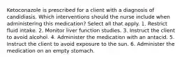 Ketoconazole is prescribed for a client with a diagnosis of candidiasis. Which interventions should the nurse include when administering this medication? Select all that apply. 1. Restrict fluid intake. 2. Monitor liver function studies. 3. Instruct the client to avoid alcohol. 4. Administer the medication with an antacid. 5. Instruct the client to avoid exposure to the sun. 6. Administer the medication on an empty stomach.