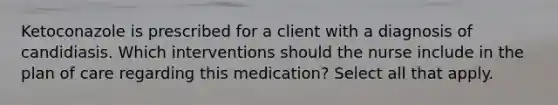 Ketoconazole is prescribed for a client with a diagnosis of candidiasis. Which interventions should the nurse include in the plan of care regarding this medication? Select all that apply.