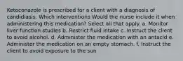 Ketoconazole is prescribed for a client with a diagnosis of candidiasis. Which interventions Would the nurse include it when administering this medication? Select all that apply. a. Monitor liver function studies b. Restrict fluid intake c. Instruct the client to avoid alcohol. d. Administer the medication with an antacid e. Administer the medication on an empty stomach. f. Instruct the client to avoid exposure to the sun