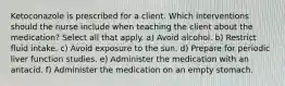 Ketoconazole is prescribed for a client. Which interventions should the nurse include when teaching the client about the medication? Select all that apply. a) Avoid alcohol. b) Restrict fluid intake. c) Avoid exposure to the sun. d) Prepare for periodic liver function studies. e) Administer the medication with an antacid. f) Administer the medication on an empty stomach.