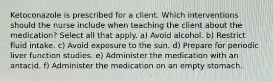 Ketoconazole is prescribed for a client. Which interventions should the nurse include when teaching the client about the medication? Select all that apply. a) Avoid alcohol. b) Restrict fluid intake. c) Avoid exposure to the sun. d) Prepare for periodic liver function studies. e) Administer the medication with an antacid. f) Administer the medication on an empty stomach.