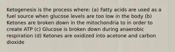 Ketogenesis is the process where: (a) Fatty acids are used as a fuel source when glucose levels are too low in the body (b) Ketones are broken down in the mitochondria to in order to create ATP (c) Glucose is broken down during anaerobic respiration (d) Ketones are oxidized into acetone and carbon dioxide