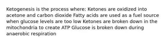 Ketogenesis is the process where: Ketones are oxidized into acetone and carbon dioxide Fatty acids are used as a fuel source when glucose levels are too low Ketones are broken down in the mitochondria to create ATP Glucose is broken down during anaerobic respiration