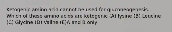 Ketogenic amino acid cannot be used for gluconeogenesis. Which of these amino acids are ketogenic (A) lysine (B) Leucine (C) Glycine (D) Valine (E)A and B only