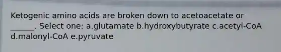 Ketogenic amino acids are broken down to acetoacetate or ______. Select one: a.glutamate b.hydroxybutyrate c.acetyl-CoA d.malonyl-CoA e.pyruvate