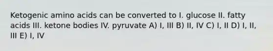 Ketogenic amino acids can be converted to I. glucose II. fatty acids III. ketone bodies IV. pyruvate A) I, III B) II, IV C) I, II D) I, II, III E) I, IV