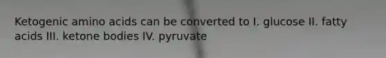 Ketogenic amino acids can be converted to I. glucose II. fatty acids III. ketone bodies IV. pyruvate