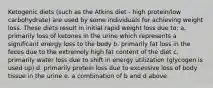 Ketogenic diets (such as the Atkins diet - high protein/low carbohydrate) are used by some individuals for achieving weight loss. These diets result in initial rapid weight loss due to: a. primarily loss of ketones in the urine which represents a significant energy loss to the body b. primarily fat loss in the feces due to the extremely high fat content of the diet c. primarily water loss due to shift in energy utilization (glycogen is used up) d. primarily protein loss due to excessive loss of body tissue in the urine e. a combination of b and d above