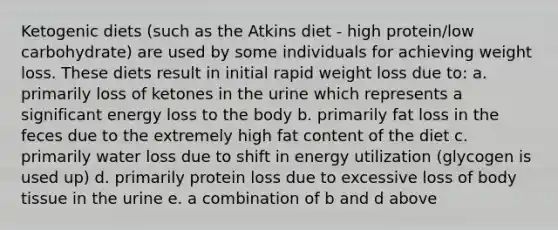 Ketogenic diets (such as the Atkins diet - high protein/low carbohydrate) are used by some individuals for achieving weight loss. These diets result in initial rapid weight loss due to: a. primarily loss of ketones in the urine which represents a significant energy loss to the body b. primarily fat loss in the feces due to the extremely high fat content of the diet c. primarily water loss due to shift in energy utilization (glycogen is used up) d. primarily protein loss due to excessive loss of body tissue in the urine e. a combination of b and d above