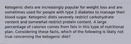 Ketogenic diets are increasingly popular for weight loss and are sometimes used for people with type 2 diabetes to manage their blood sugar. Ketogenic diets severely restrict carbohydrate content and somewhat restrict protein content. A large percentage of calories comes from fats in this type of nutritional plan. Considering these facts, which of the following is likely not true concerning the ketogenic diet?