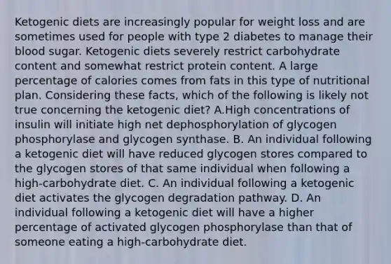 Ketogenic diets are increasingly popular for weight loss and are sometimes used for people with type 2 diabetes to manage their blood sugar. Ketogenic diets severely restrict carbohydrate content and somewhat restrict protein content. A large percentage of calories comes from fats in this type of nutritional plan. Considering these facts, which of the following is likely not true concerning the ketogenic diet? A.High concentrations of insulin will initiate high net dephosphorylation of glycogen phosphorylase and glycogen synthase. B. An individual following a ketogenic diet will have reduced glycogen stores compared to the glycogen stores of that same individual when following a high-carbohydrate diet. C. An individual following a ketogenic diet activates the glycogen degradation pathway. D. An individual following a ketogenic diet will have a higher percentage of activated glycogen phosphorylase than that of someone eating a high-carbohydrate diet.