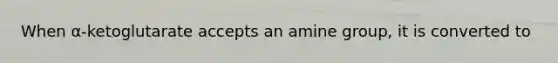 When α-ketoglutarate accepts an amine group, it is converted to