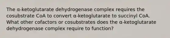 The α‑ketoglutarate dehydrogenase complex requires the cosubstrate CoA to convert α‑ketoglutarate to succinyl CoA. What other cofactors or cosubstrates does the α‑ketoglutarate dehydrogenase complex require to function?