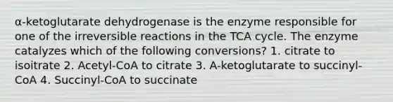 α-ketoglutarate dehydrogenase is the enzyme responsible for one of the irreversible reactions in the TCA cycle. The enzyme catalyzes which of the following conversions? 1. citrate to isoitrate 2. Acetyl-CoA to citrate 3. A-ketoglutarate to succinyl-CoA 4. Succinyl-CoA to succinate