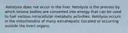 -Ketolysis does not occur in the liver. Ketolysis is the process by which ketone bodies are converted into energy that can be used to fuel various intracellular metabolic activities. Ketolysis occurs in the mitochondria of many extrahepatic (located or occurring outside the liver) organs.