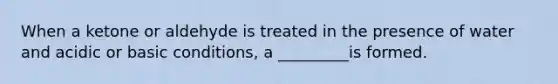 When a ketone or aldehyde is treated in the presence of water and acidic or basic conditions, a _________is formed.