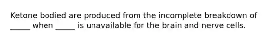 Ketone bodied are produced from the incomplete breakdown of _____ when _____ is unavailable for the brain and nerve cells.