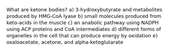 What are ketone bodies? a) 3-hydroxybutyrate and metabolites produced by HMG-CoA lyase b) small molecules produced from keto-acids in the muscle c) an anabolic pathway using NADPH using ACP proteins and CoA intermediates d) different forms of organelles in the cell that can produce energy by oxidation e) oxaloacetate, acetone, and alpha-ketoglutarate