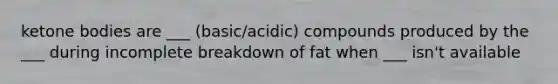 ketone bodies are ___ (basic/acidic) compounds produced by the ___ during incomplete breakdown of fat when ___ isn't available