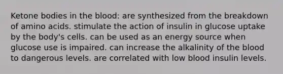 <a href='https://www.questionai.com/knowledge/kR9thwvAYz-ketone-bodies' class='anchor-knowledge'>ketone bodies</a> in <a href='https://www.questionai.com/knowledge/k7oXMfj7lk-the-blood' class='anchor-knowledge'>the blood</a>: are synthesized from the breakdown of <a href='https://www.questionai.com/knowledge/k9gb720LCl-amino-acids' class='anchor-knowledge'>amino acids</a>. stimulate the action of insulin in glucose uptake by the body's cells. can be used as an energy source when glucose use is impaired. can increase the alkalinity of the blood to dangerous levels. are correlated with low blood insulin levels.