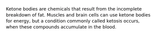 Ketone bodies are chemicals that result from the incomplete breakdown of fat. Muscles and brain cells can use ketone bodies for energy, but a condition commonly called ketosis occurs, when these compounds accumulate in the blood.