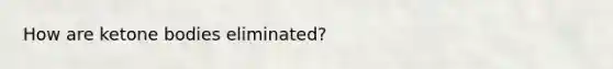 How are ketone bodies eliminated?
