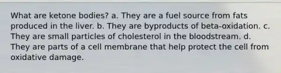 What are ketone bodies? a. They are a fuel source from fats produced in the liver. b. They are byproducts of beta-oxidation. c. They are small particles of cholesterol in the bloodstream. d. They are parts of a cell membrane that help protect the cell from oxidative damage.