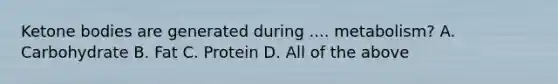 Ketone bodies are generated during .... metabolism? A. Carbohydrate B. Fat C. Protein D. All of the above
