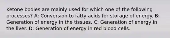 Ketone bodies are mainly used for which one of the following processes? A: Conversion to fatty acids for storage of energy. B: Generation of energy in the tissues. C: Generation of energy in the liver. D: Generation of energy in red blood cells.