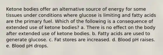 <a href='https://www.questionai.com/knowledge/kR9thwvAYz-ketone-bodies' class='anchor-knowledge'>ketone bodies</a> offer an alternative source of energy for some tissues under conditions where glucose is limiting and fatty acids are the primary fuel. Which of the following is a consequence of extended use of ketone bodies? a. There is no effect on the body after extended use of ketone bodies. b. Fatty acids are used to generate glucose. c. Fat stores are increased. d. Blood pH raises. e. Blood pH drops.