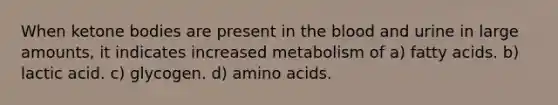 When ketone bodies are present in the blood and urine in large amounts, it indicates increased metabolism of a) fatty acids. b) lactic acid. c) glycogen. d) amino acids.