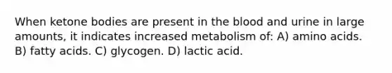 When ketone bodies are present in the blood and urine in large amounts, it indicates increased metabolism of: A) amino acids. B) fatty acids. C) glycogen. D) lactic acid.