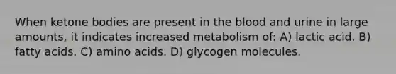 When <a href='https://www.questionai.com/knowledge/kR9thwvAYz-ketone-bodies' class='anchor-knowledge'>ketone bodies</a> are present in <a href='https://www.questionai.com/knowledge/k7oXMfj7lk-the-blood' class='anchor-knowledge'>the blood</a> and urine in large amounts, it indicates increased metabolism of: A) lactic acid. B) fatty acids. C) <a href='https://www.questionai.com/knowledge/k9gb720LCl-amino-acids' class='anchor-knowledge'>amino acids</a>. D) glycogen molecules.