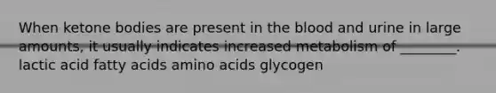 When ketone bodies are present in the blood and urine in large amounts, it usually indicates increased metabolism of ________. lactic acid fatty acids amino acids glycogen