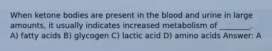 When ketone bodies are present in the blood and urine in large amounts, it usually indicates increased metabolism of ________. A) fatty acids B) glycogen C) lactic acid D) amino acids Answer: A