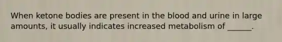 When ketone bodies are present in the blood and urine in large amounts, it usually indicates increased metabolism of ______.