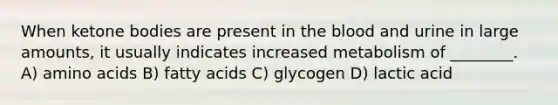 When ketone bodies are present in <a href='https://www.questionai.com/knowledge/k7oXMfj7lk-the-blood' class='anchor-knowledge'>the blood</a> and urine in large amounts, it usually indicates increased metabolism of ________. A) <a href='https://www.questionai.com/knowledge/k9gb720LCl-amino-acids' class='anchor-knowledge'>amino acids</a> B) fatty acids C) glycogen D) lactic acid