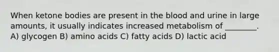 When ketone bodies are present in the blood and urine in large amounts, it usually indicates increased metabolism of ________. A) glycogen B) amino acids C) fatty acids D) lactic acid